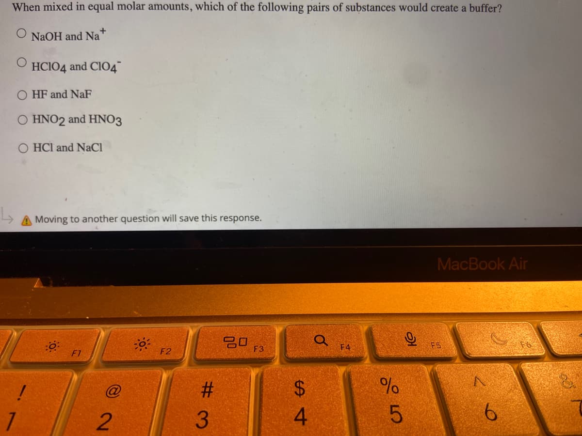 When mixed in equal molar amounts, which of the following pairs of substances would create a buffer?
NaOH and Na+
HC1O4 and ClO4
OHF and NaF
O HNO2 and HNO3
HCI and NaCl
Moving to another question will save this response.
MacBook Air
F3
!
L
1
2
50%
F2
#3
S4
$
4
O
F4
%
слоо
9
5
F5
6