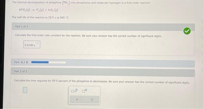 The thermal decomposition of phosphine (PH₂) into phosphorus and molecular hydrogen is a first-order reaction:
4PH, (e) P,(e) + 6H₂ (g)
The half-life of the reaction is 28.9 s at 680 °C.
Part 1 of 2
Calculate the first-order rate constant for the reaction. Be sure your answer has the correct number of significant digits.
→
0.0240 s
Part: 1/2
Part 2 of 2
Calculate the time required for 89.0 percent of the phosphine to decompose. Be sure your answer has the correct number of significant digits.
0.9
X