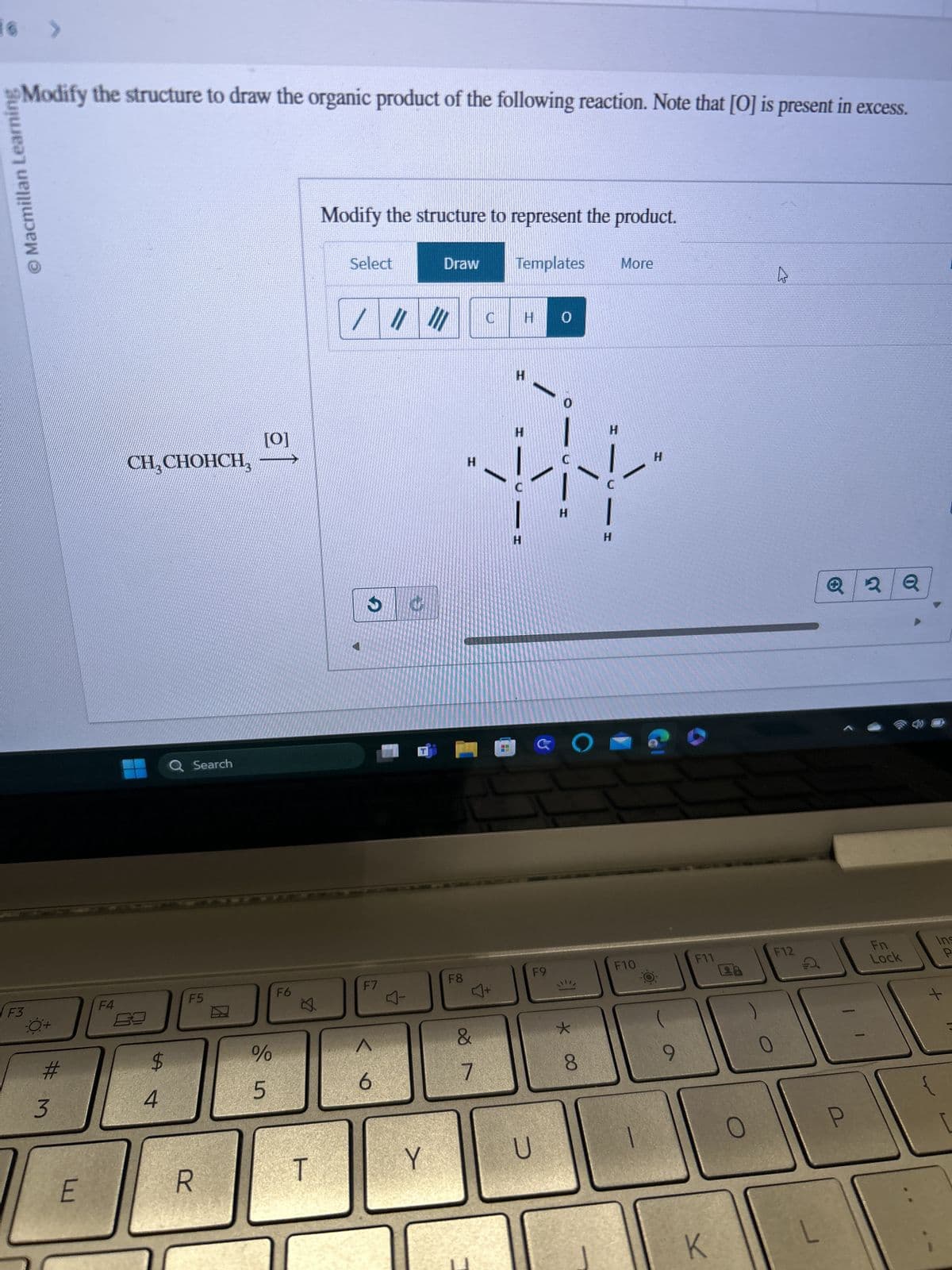 F3
Modify the structure to draw the organic product of the following reaction. Note that [O] is present in excess.
Macmillan Learning
F4
0+
#3
Modify the structure to represent the product.
Select
Draw
Templates
More
/
C
H
0
CH₂CHOHCH
[0]
H
H
H
0
H
H
Q Search
F5
F6
$
4
%
25
H
H
H
H
F7
F8
F9
F10
F11
6
89
&
7
* ∞
8
E
R
T
Y
U
A
2Q
Ins
Lock
P
28
F12
A
Fn
0
O
P
L
+