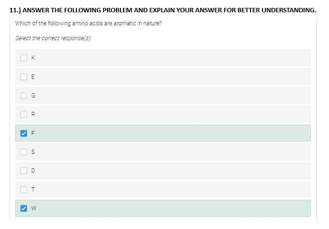 11.) ANSWER THE FOLLOWING PROBLEM AND EXPLAIN YOUR ANSWER FOR BETTER UNDERSTANDING.
Which of the following amino acids are aromatic in nature?
Select the correct response(s):
1
D
>
U
X
E
G
R
LL
S
O
W