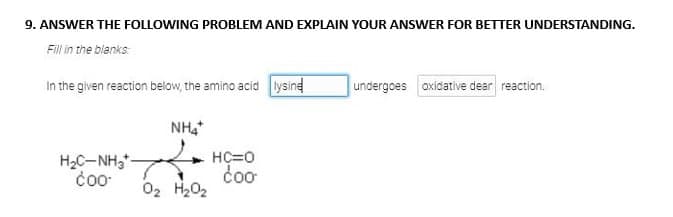 9. ANSWER THE FOLLOWING PROBLEM AND EXPLAIN YOUR ANSWER FOR BETTER UNDERSTANDING.
Fill in the blanks
In the given reaction below, the amino acid lysine
HỌC NH
Coo
NH4*
0₂ H₂O₂
HC=0
coo
undergoes oxidative dear reaction.