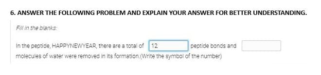 6. ANSWER THE FOLLOWING PROBLEM AND EXPLAIN YOUR ANSWER FOR BETTER UNDERSTANDING.
Fill in the blanks
peptide bonds and
In the peptide, HAPPYNEWYEAR, there are a total of 12
molecules of water were removed in its formation. (Write the symbol of the number)