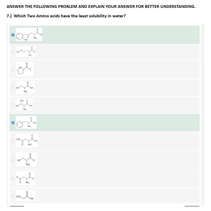 ANSWER THE FOLLOWING PROBLEM AND EXPLAIN YOUR ANSWER FOR BETTER UNDERSTANDING.
7.) Which Two Amino acids have the least solubility in water?
S
☐
S
and
☐
ol
NH
HO
CH₂
afe
HO
N
l
OH
NH₂
gl
H
HS
NHS
H₂N.
OH
st
NH₂
0
FO
OH