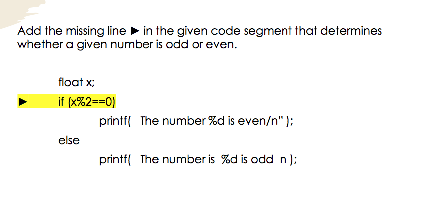 Add the missing line in the given code segment that determines
whether a given number is odd or even.
float x;
if (x%2==0)
printf( The number %d is even/n" );
else
printf( The number is %d is odd n);
