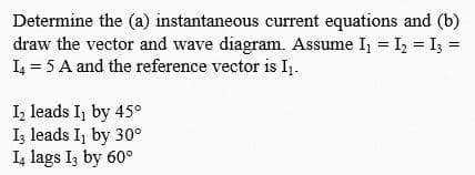 Determine the (a) instantaneous current equations and (b)
draw the vector and wave diagram. Assume Ij = I, = I3 =
L = 5 A and the reference vector is I1.
I, leads I, by 45°
Iz leads I, by 30°
I, lags Iz by 60°
