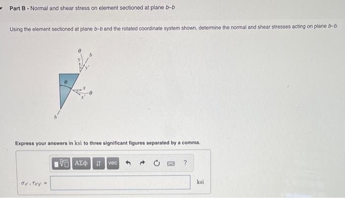 Part B - Normal and shear stress on element sectioned at plane b-b
Using the element sectioned at plane b-b and the rotated coordinate system shown, determine the normal and shear stresses acting on plane b-b.
e
Express your answers in ksi to three significant figures separated by a comma.
15. ΑΣΦ | 11 | vec
OF TEV
?
ksi