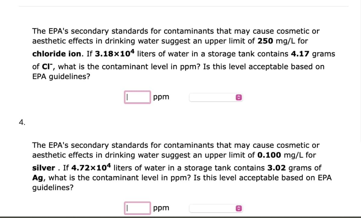 4.
The EPA's secondary standards for contaminants that may cause cosmetic or
aesthetic effects in drinking water suggest an upper limit of 250 mg/L for
chloride ion. If 3.18×104 liters of water in a storage tank contains 4.17 grams
of CI", what is the contaminant level in ppm? Is this level acceptable based on
EPA guidelines?
ppm
◊
The EPA's secondary standards for contaminants that may cause cosmetic or
aesthetic effects in drinking water suggest an upper limit of 0.100 mg/L for
silver. If 4.72x104 liters of water in a storage tank contains 3.02 grams of
Ag, what is the contaminant level in ppm? Is this level acceptable based on EPA
guidelines?
ppm
C
