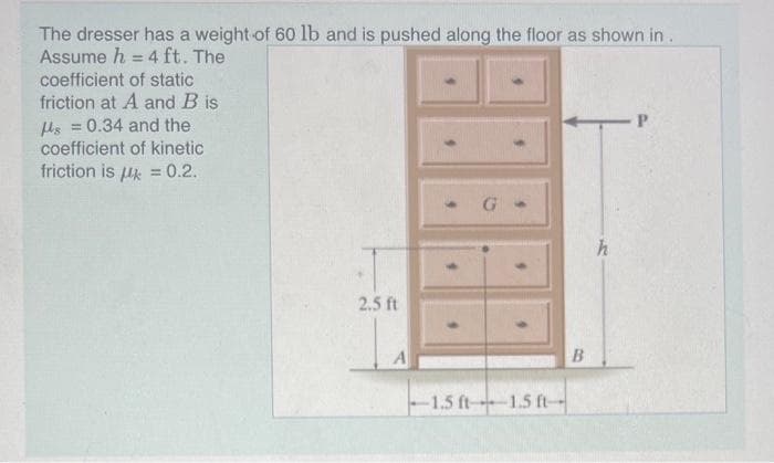 The dresser has a weight of 60 lb and is pushed along the floor as shown in.
Assume h = 4 ft. The
coefficient of static
friction at A and B is
s = 0.34 and the
coefficient of kinetic
friction is μ = 0.2.
2.5 ft
-1.5 ft-1.5 ft-
B
h
P