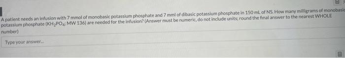 E
A patient needs an infusion with 7 mmol of monobasic potassium phosphate and 7 mml of dibasic potassium phosphate in 150 mL of NS. How many milligrams of monobasic
potassium phosphate (KH₂PO: MW 136) are needed for the infusion? (Answer must be numeric, do not include units; round the final answer to the nearest WHOLE
number)
Type your answer....
