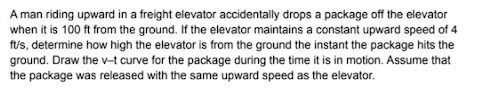 A man riding upward in a freight elevator accidentally drops a package off the elevator
when it is 100 ft from the ground. If the elevator maintains a constant upward speed of 4
f/s, determine how high the elevator is from the ground the instant the package hits the
ground. Draw the v-t curve for the package during the time it is in motion. Assume that
the package was released with the same upward speed as the elevator.
