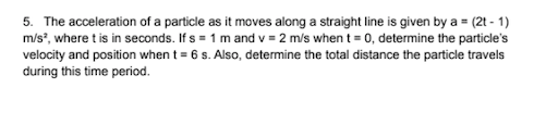 5. The acceleration of a particle as it moves along a straight line is given by a = (2t - 1)
m/s?, where t is in seconds. If s = 1 m and v = 2 m/s when t = 0, determine the particle's
velocity and position when t = 6 s. Also, determine the total distance the particle travels
during this time period.
