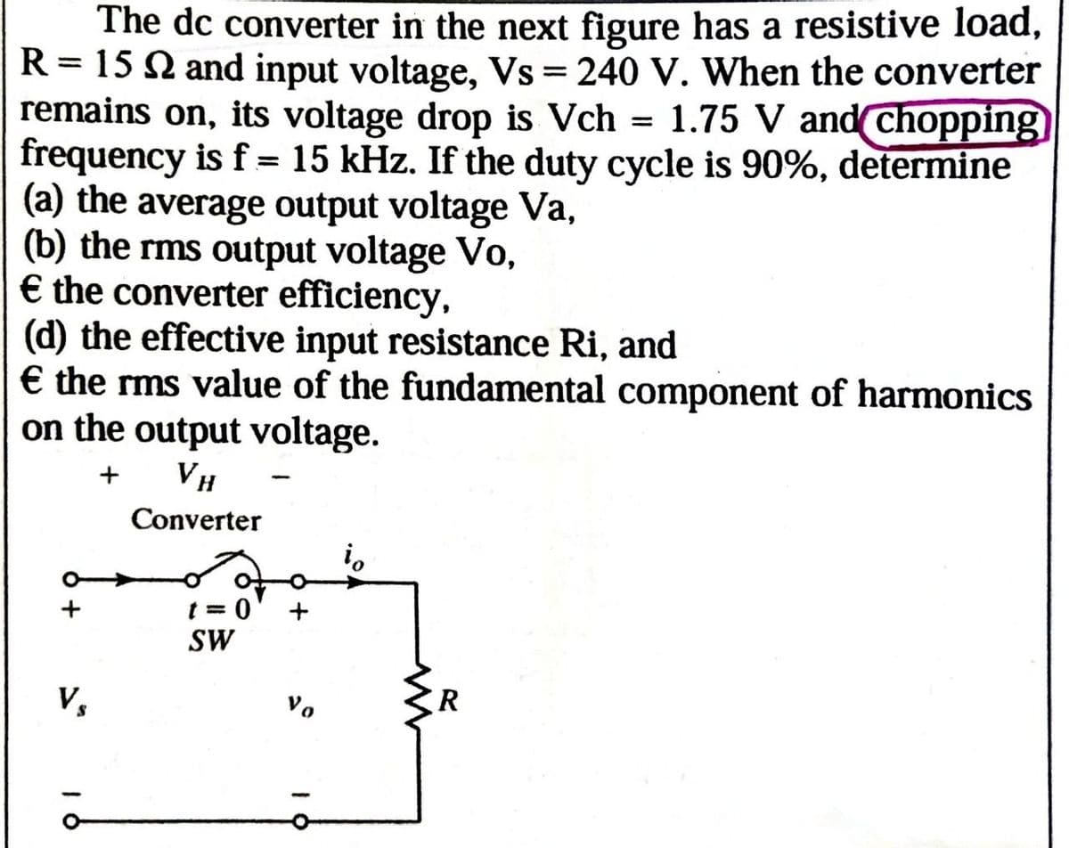 The dc converter in the next figure has a resistive load,
R = 15 and input voltage, Vs = 240 V. When the converter
remains on, its voltage drop is Vch = 1.75 V and chopping)
frequency is f = 15 kHz. If the duty cycle is 90%, determine
(a) the average output voltage Va,
(b) the rms output voltage Vo,
€ the converter efficiency,
(d) the effective input resistance Ri, and
€ the rms value of the fundamental component of harmonics
on the output voltage.
+ VH
Converter
Vs
t=0 +
SW
ίο
01
R