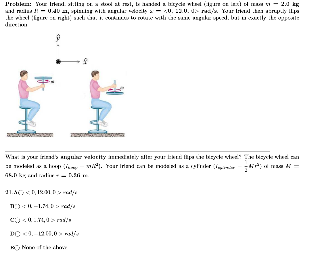 Problem: Your friend, sitting on a stool at rest, is handed a bicycle wheel (figure on left) of mass m = 2.0 kg
and radius R. = 0.40 m, spinning with angular velocity w = <0, 12.0, 0> rad/s. Your friend then abruptly flips
the wheel (figure on right) such that it continues to rotate with the same angular speed, but in exactly the opposite
direction.
What is your friend's angular velocity immediately after your friend flips the bicycle wheel? The bicycle wheel can
be modeled as a hoop (Ihoop = mR²). Your friend can be modeled as a cylinder (Ieylinder = Mr²) of mass M =
68.0 kg and radius r = 0.36 m.
21.AO < 0, 12.00,0 > rad/s
BO < 0, –1.74,0 > rad/s
CO < 0, 1.74, 0 > rad/s
DO < 0, –12.00,0 > rad/s
EO None of the above
