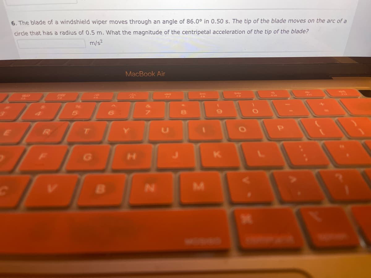 6. The blade of a windshield wiper moves through an angle of 86.0° in 0.50 s. The tip of the blade moves on the arc of a
circle that has a radius of 0.5 m. What the magnitude of the centripetal acceleration of the tip of the blade?
m/s²
JA.
C
T
G
B
6.
MacBook Air
S
Y
H
N
U
8
DIE
ER
M
(
9
K
*
am