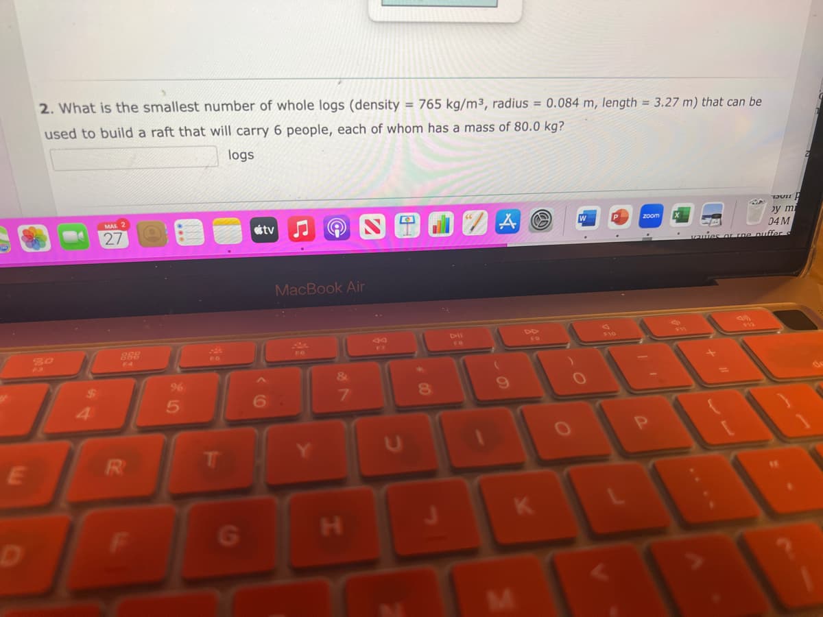 E
2. What is the smallest number of whole logs (density = 765 kg/m³, radius = 0.084 m, length = 3.27 m) that can be
used to build a raft that will carry 6 people, each of whom has a mass of 80.0 kg?
logs
MAR 2
27
888
F4
R
%
5
T
G
tv
6
MacBook Air
&
7
H
U
8
A
9
DD
W
F10
zoom X
KL
K
P
by mi
04 M
quies or rne puffer s