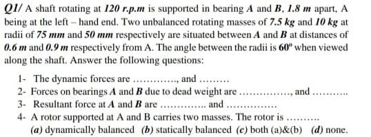 Q1/ A shaft rotating at 120 r.p.m is supported in bearing A and B, 1.8 m apart, A
being at the left- hand end. Two unbalanced rotating masses of 7.5 kg and 10 kg at
radii of 75 mm and 50 mm respectively are situated between A and B at distances of
0.6 m and 0.9 m respectively from A. The angle between the radii is 60" when viewed
along the shaft. Answer the following questions:
1- The dynamic forces are.
2- Forces on bearings A and B due to dead weight are .. ., and.
3- Resultant force at A and B are .. . and
4- A rotor supported at A and B carries two masses. The rotor is
(a) dynamically balanced (b) statically balanced (c) both (a)&(b) (d) none.
and ..
