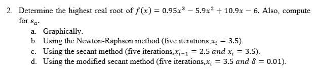 2. Determine the highest real root of f(x) = 0.95x³ - 5.9x² + 10.9x - 6. Also, compute
for Ea
a. Graphically.
b. Using the Newton-Raphson method (five iterations,x, = 3.5).
c. Using the secant method (five iterations, x₁-1 = 2.5 and x₁ = 3.5).
d. Using the modified secant method (five iterations,x₁ = 3.5 and 8 = 0.01).