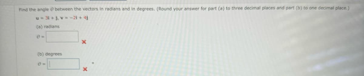 Find the angle e between the vectors in radians and in degrees. (Round your answer for part (a) to three decimal places and part (b) to one decimal place.)
u = 3i+j, v=-2i + 4j
(a) radians
e=
(b) degrees
e=
X
X