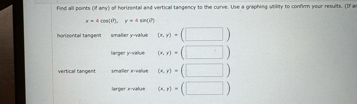 Find all points (if any) of horizontal and vertical tangency to the curve. Use a graphing utility to confirm your results. (If an
x = 4 cos(0), y = 4 sin(e)
horizontal tangent
smaller y-value
(x, y) =
larger y-value
(x, y)
=
vertical tangent
smaller x-value
(x, y)
larger x-value
(x, y) =
