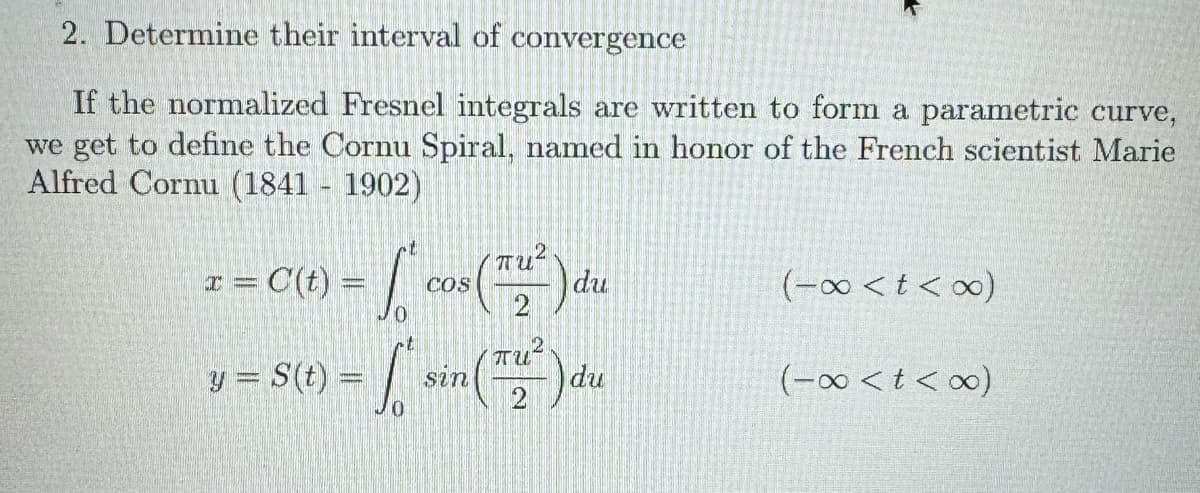 2. Determine their interval of convergence
If the normalized Fresnel integrals are written to form a parametric curve,
we get to define the Cornu Spiral, named in honor of the French scientist Marie
Alfred Cornu (1841-1902)
x = C(t) = cos(22)
COS
du
(-x<t<∞)
y = s(t) = √ L' sin (Tu² ) du
(-x<t<∞)
2
пи