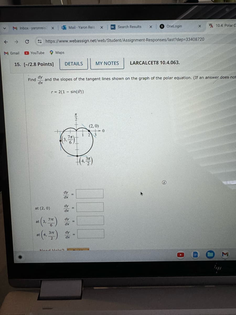 >
M Inbox-yaronreis2 X
Mail-Yaron Reis
BC Search Results
OneLogin
×
10.4: Polar C
← Chttps://www.webassign.net/web/Student/Assignment-Responses/last?dep=33408720
M Gmail ► YouTube
Maps
DETAILS
MY NOTES
15. [-/2.8 Points]
dy
Find
dx
LARCALCET8 10.4.063.
and the slopes of the tangent lines shown on the graph of the polar equation. (If an answer does not
r = 2(1-sin())
(3.쯩)
dy
(2,0)
123
(4)
dy
at (2, 0)
dx
(3,77)
at (3, 77)
dy
dx
37T
dy
at 4,
=
dx
Need F112
0
Σ