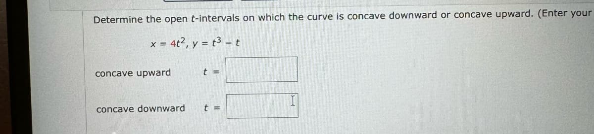 Determine the open t-intervals on which the curve is concave downward or concave upward. (Enter your
x=4t², y=t3-t
concave upward
t =
concave downward
t =