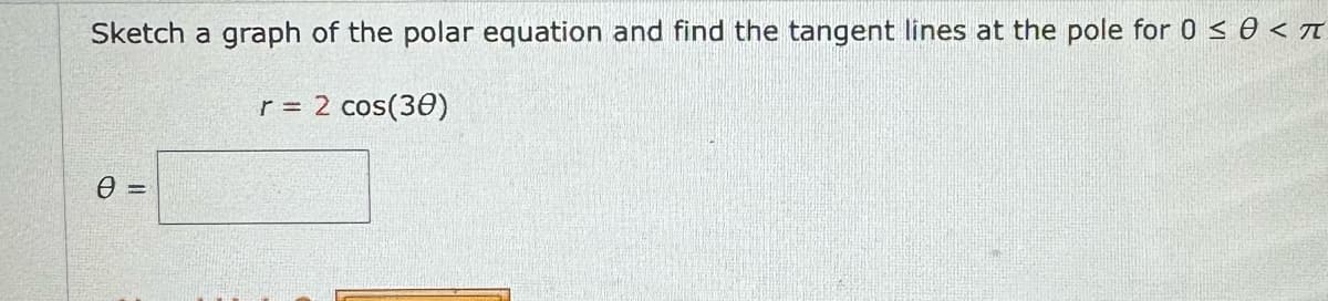 Sketch a graph of the polar equation and find the tangent lines at the pole for 0 ≤ 0 <π
0 =
r = 2 cos(30)