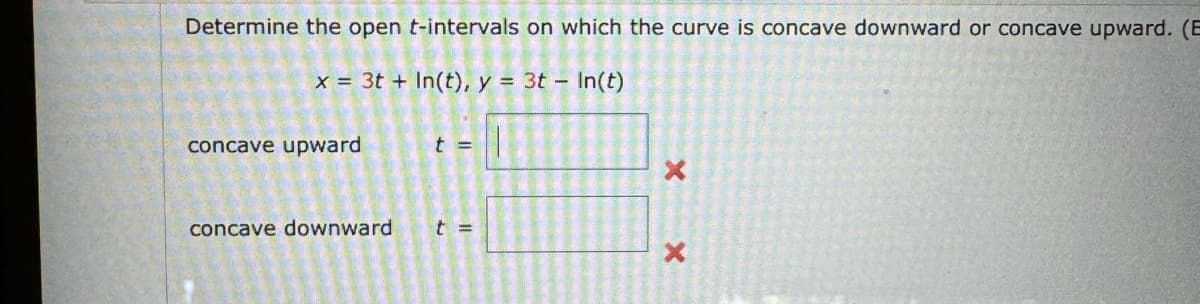 Determine the open t-intervals on which the curve is concave downward or concave upward. (B
x = 3t+ In(t), y = 3t - In(t)
concave upward
t =
X
concave downward
t =
X
