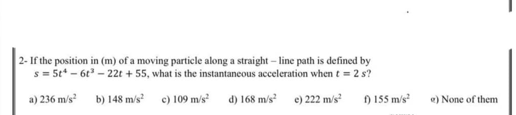 2- If the position in (m) of a moving particle along a straight- line path is defined by
s = 5t* – 6t3 – 22t + 55, what is the instantaneous acceleration when t = 2 s?
a) 236 m/s²
b) 148 m/s?
c) 109 m/s²
d) 168 m/s²
f) 155 m/s?
e) 222 m/s?
g) None of them
