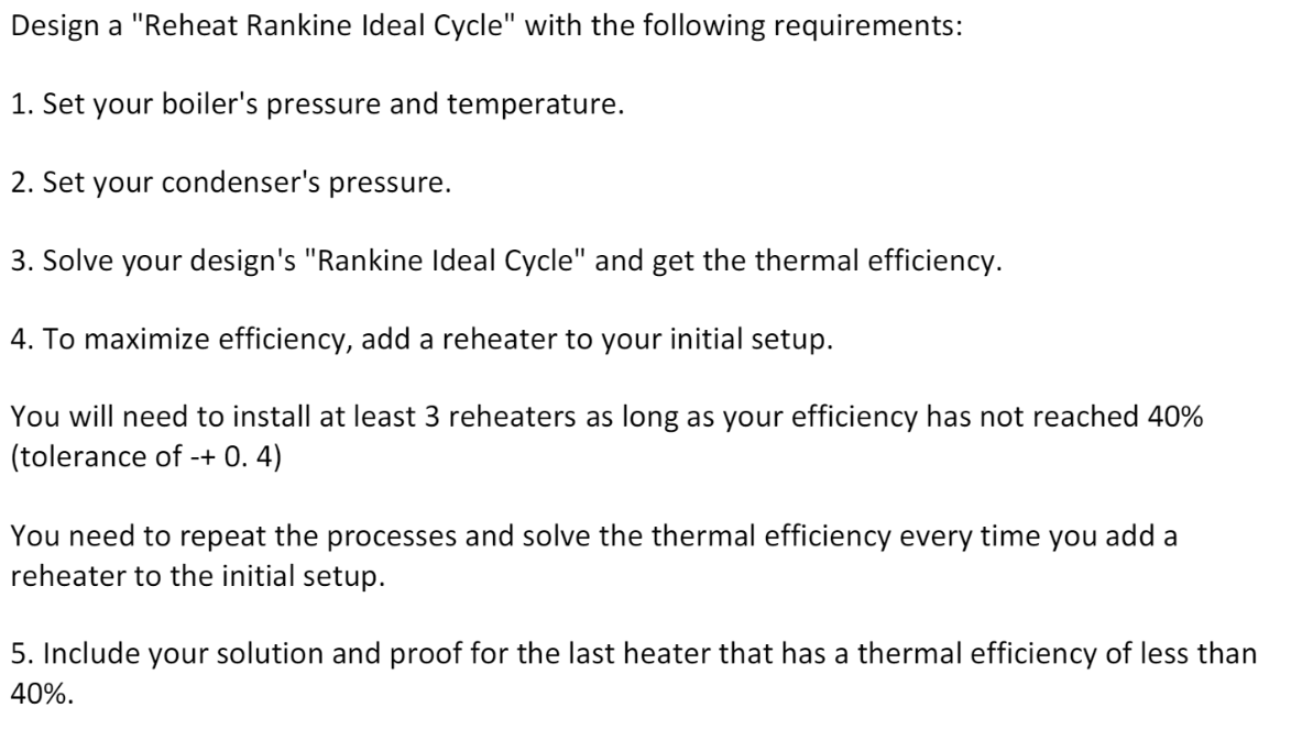 Design a "Reheat Rankine Ideal Cycle" with the following requirements:
1. Set your boiler's pressure and temperature.
2. Set your condenser's pressure.
3. Solve your design's "Rankine Ideal Cycle" and get the thermal efficiency.
4. To maximize efficiency, add a reheater to your initial setup.
You will need to install at least 3 reheaters as long as your efficiency has not reached 40%
(tolerance of -+ 0. 4)
You need to repeat the processes and solve the thermal efficiency every time you add a
reheater to the initial setup.
5. Include your solution and proof for the last heater that has a thermal efficiency of less than
40%.