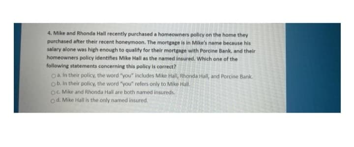 4. Mike and Rhonda Hall recently purchased a homeowners policy on the home they
purchased after their recent honeymoon. The mortgage is in Mike's name because his
salary alone was high enough to qualify for their mortgage with Porcine Bank, and their
homeowners policy identifies Mike Hall as the named insured. Which one of the
following statements concerning this policy is correct?
oa. In their policy, the word "you" includes Mike Hall, Rhonda Hall, and Porcine Bank.
ob. In their policy, the word "you" refers only to Mike Hall.
OC Mike and Rhonda Hall are both named insureds.
od. Mike Hall is the only named insured.
