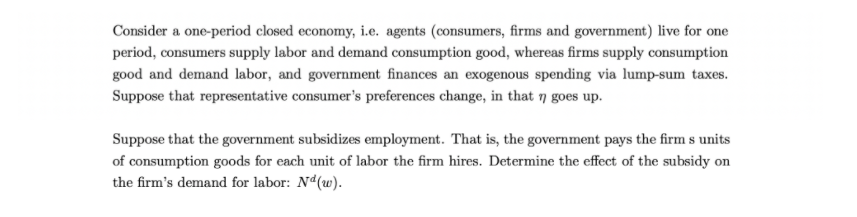 Consider a one-period closed economy, i.e. agents (consumers, firms and government) live for one
period, consumers supply labor and demand consumption good, whereas firms supply consumption
good and demand labor, and government finances an exogenous spending via lump-sum taxes.
Suppose that representative consumer's preferences change, in that 7 goes up.
Suppose that the government subsidizes employment. That is, the government pays the firm s units
of consumption goods for each unit of labor the firm hires. Determine the effect of the subsidy on
the firm's demand for labor: Nd(w).
