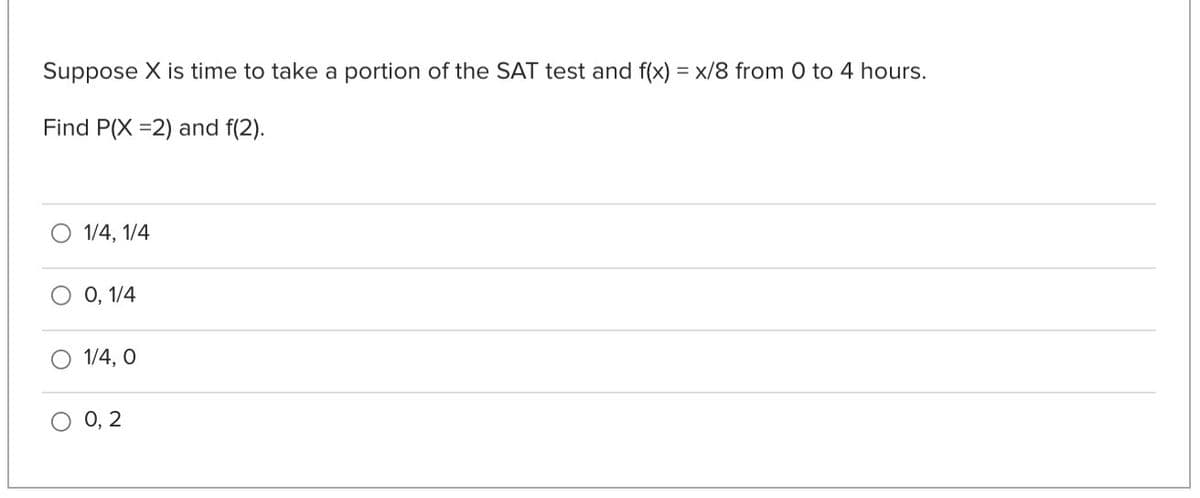 Suppose X is time to take a portion of the SAT test and f(x) = x/8 from 0 to 4 hours.
Find P(X =2) and f(2).
1/4, 1/4
О, 1/4
1/4, O
О, 2
