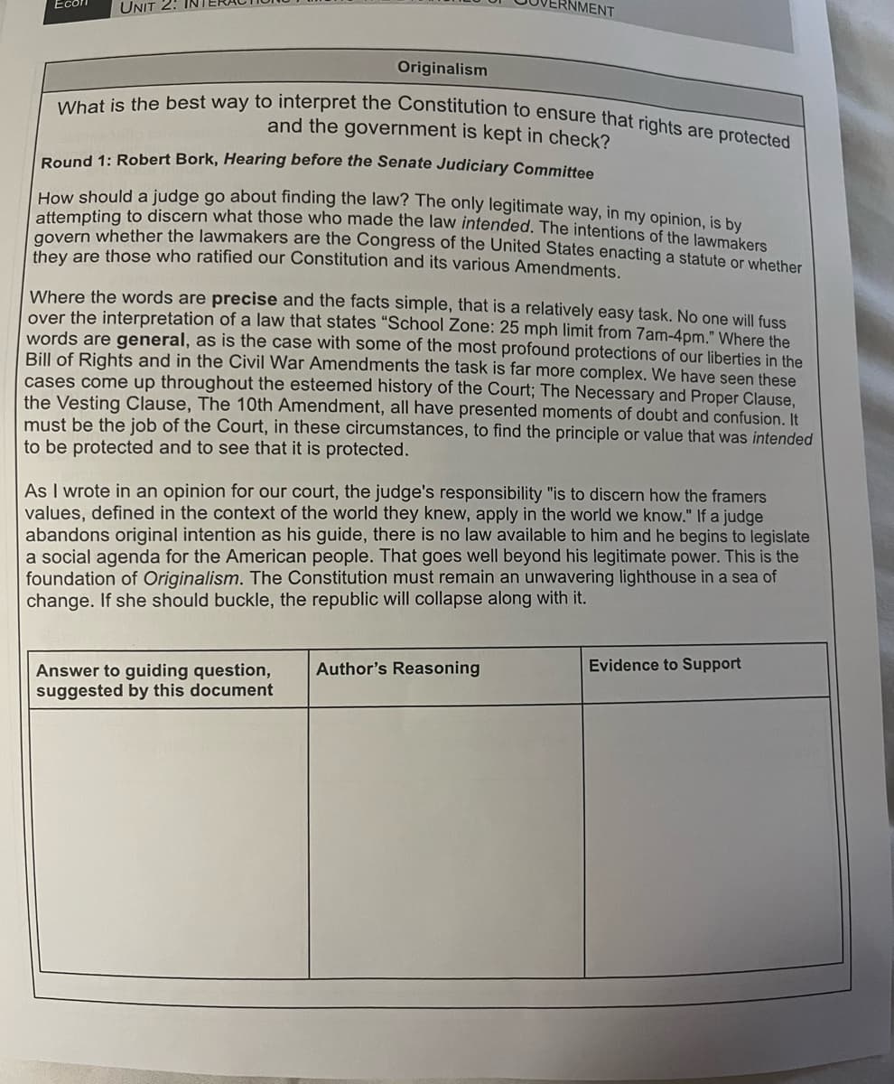 Ecor
UNIT 2:
Originalism
What is the best way to interpret the Constitution to ensure that rights are protected
and the government is kept in check?
Round 1: Robert Bork, Hearing before the Senate Judiciary Committee
How should a judge go about finding the law? The only legitimate way, in my opinion, is by
attempting to discern what those who made the law intended. The intentions of the lawmakers
govern whether the lawmakers are the Congress of the United States enacting a statute or whether
they are those who ratified our Constitution and its various Amendments.
NMENT
Where the words are precise and the facts simple, that is a relatively easy task. No one will fuss
over the interpretation of a law that states "School Zone: 25 mph limit from 7am-4pm." Where the
words are general, as is the case with some of the most profound protections of our liberties in the
Bill of Rights and in the Civil War Amendments the task is far more complex. We have seen these
cases come up throughout the esteemed history of the Court; The Necessary and Proper Clause,
the Vesting Clause, The 10th Amendment, all have presented moments of doubt and confusion. It
must be the job of the Court, in these circumstances, to find the principle or value that was intended
to be protected and to see that it is protected.
Answer to guiding question,
suggested by this document
As I wrote in an opinion for our court, the judge's responsibility "is to discern how the framers
values, defined in the context of the world they knew, apply in the world we know." If a judge
abandons original intention as his guide, there is no law available to him and he begins to legislate
a social agenda for the American people. That goes well beyond his legitimate power. This is the
foundation of Originalism. The Constitution must remain an unwavering lighthouse in a sea of
change. If she should buckle, the republic will collapse along with it.
Author's Reasoning
Evidence to Support