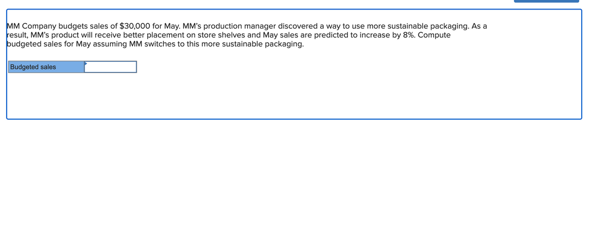 MM Company budgets sales of $30,000 for May. MM's production manager discovered a way to use more sustainable packaging. As a
result, MM's product will receive better placement on store shelves and May sales are predicted to increase by 8%. Compute
budgeted sales for May assuming MM switches to this more sustainable packaging.
Budgeted sales