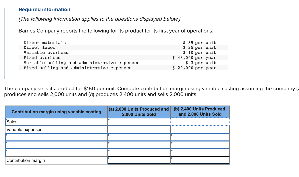 Required information
[The following information applies to the questions displayed below.]
Barnes Company reports the following for its product for its first year of operations.
$ 35 per unit
$ 25 per unit
$10 per unit
Direct materials
Direct labor
Variable overhead
Fixed overhead
Variable selling and administrative expenses
Fixed selling and administrative expenses
The company sells its product for $150 per unit. Compute contribution margin using variable costing assuming the company (
produces and sells 2,000 units and (b) produces 2,400 units and sells 2,000 units.
Contribution margin using variable costing
Sales
Variable expenses
$ 48,000 per year
$ 3 per unit
$ 20,000 per year
Contribution margin
(a) 2,000 Units Produced and (b) 2,400 Units Produced
2,000 Units Sold
and 2,000 Units Sold