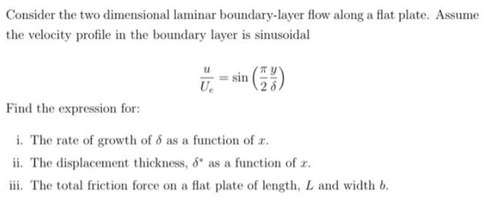 Consider the two dimensional laminar boundary-layer flow along a flat plate. Assume
the velocity profile in the boundary layer is sinusoidal
Ue
Find the expression for:
i. The rate of growth of d as a function of r.
ii. The displacement thickness, 8 as a function of r.
iii. The total friction force on a flat plate of length, L and width b.
