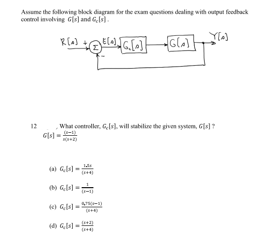 Assume the following block diagram for the exam questions dealing with output feedback
control involving G[s] and Ge[s].
Y[s]
+ E[^]_][G_[^]
Σ
12
R[o]
What controller, Ge[s], will stabilize the given system, G[s] ?
(S-1)
s(s+2)
G[s] =
(a) Ge[s] =
=
(b) Ge[s] =
=
(c) Ge[s] =
(d) Ge[s] =
1.5s
(s+4)
(S-1)
0,75(S-1)
(s+4)
[G[₂]
(+2)
(s+4)