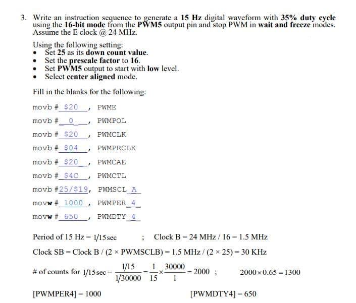 3. Write an instruction sequence to generate a 15 Hz digital waveform with 35% duty cycle
using the 16-bit mode from the PWM5 output pin and stop PWM in wait and freeze modes.
Assume the E clock @ 24 MHz.
Using the following setting:
Set 25 as its down count value.
Set the prescale factor to 16.
Set PWM5 output to start with low level.
Select center aligned mode.
Fill in the blanks for the following:
movb #_$20
PWME
movb #0
PWMPOL
movb # $20
PWMCLK
movb # $04
PWMPRCLK
movb # _$20
PWMCAE
movb # $4C
• PWMCTL
movb #25/$19, PWMSCL A
movw # 1000 , PWMPER 4
movw # 650
PWMDTY 4
Period of 15 Hz = 1/15 sec
; Clock B = 24 MHz / 16 = 1.5 MHz
%3D
Clock SB = Clock B/ (2 x PWMSCLB) = 1.5 MHz/ (2 x 25) = 30 KHz
1/15 1 30000
1/30000 15
# of counts for 1/15 sec=
= 2000 ;
1
2000x0.65 = 1300
[PWMPER4] = 1000
[PWMDTY4] = 650
%3D
