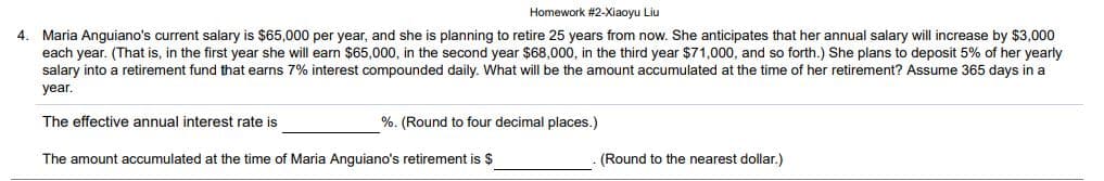 Homework #2-Xiaoyu Liu
4. Maria Anguiano's current salary is $65,000 per year, and she is planning to retire 25 years from now. She anticipates that her annual salary will increase by $3,000
each year. (That is, in the first year she will earn $65,000, in the second year $68,000, in the third year $71,000, and so forth.) She plans to deposit 5% of her yearly
salary into a retirement fund that earns 7% interest compounded daily. What will be the amount accumulated at the time of her retirement? Assume 365 days in a
year.
The effective annual interest rate is
%. (Round to four decimal places.)
The amount accumulated at the time of Maria Anguiano's retirement is $
(Round to the nearest dollar.)
