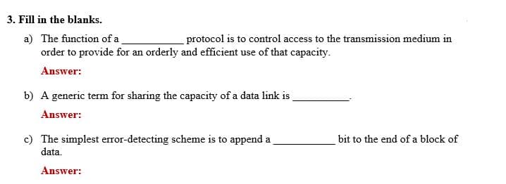 3. Fill in the blanks.
a) The function of a
order to provide for an orderly and efficient use of that capacity.
protocol is to control access to the transmission medium in
Answer:
b) A generic term for sharing the capacity of a data link is
Answer:
c) The simplest error-detecting scheme is to append a
data.
bit to the end of a block of
Answer:
