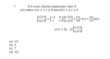 7.
(a) 1.5
(b) 3
(c) 7
(d) 3.5
If it exists, find the steady-state value of
y(t) when r(t) = 1,t≥ 0 and d(t) = 2, t≥ 0
8-17²8]+[©t + []d©t
(t).
y(t) = [02][*]
(t)