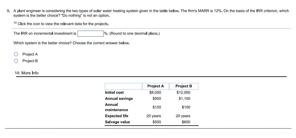 9. A plant engineer is considering the two types of solar water heating system given in the table below. The firm's MARR is 12%. On the basis of the IRR criterion, which
system is the better choice? "Do nothing" is not an option.
14 Click the icon to view the relevant data for the projects.
The IRR on incremental investment is
%. (Round to one decimal place.)
Which system is the better choice? Choose the correct answer below.
Project A
Project B
14: More Info
Project A
Project B
Initial cost
$8,000
$12,000
Annual savings
$900
$1,100
Annual
$150
$100
maintenance
Expected life
20 years
20 years
Salvage value
$500
$600
