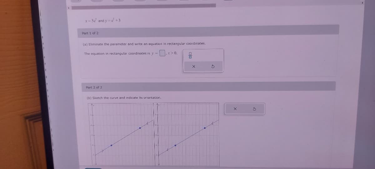 x=5e' and y=e' +3
Part 1 of 2
(a) Eliminate the parameter and write an equation in rectangular coordinates.
The equation in rectangular coordinates is y = x>0.
Part 2 of 2
(b) Sketch the curve and indicate its orientation.