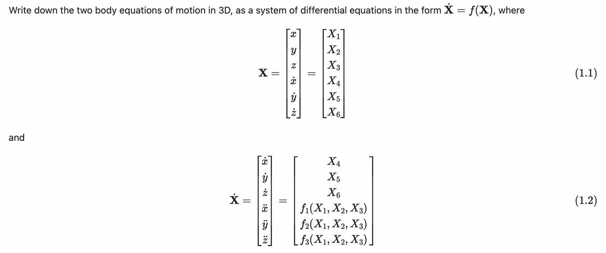 Write down the two body equations of motion in 3D, as a system of differential equations in the form X = ƒ(X), where
X₁
X
1
=
and
X:
||
X =
N: C: 8: N. C. 8.
-
S
א•
•
א•
א
X₂
X3
X4
X5
X6
X4
X₁
X6
f1(X1, X2, X3)
f2(X1, X2, X3)
f3(X1, X2, X3)_
(1.1)
(1.2)