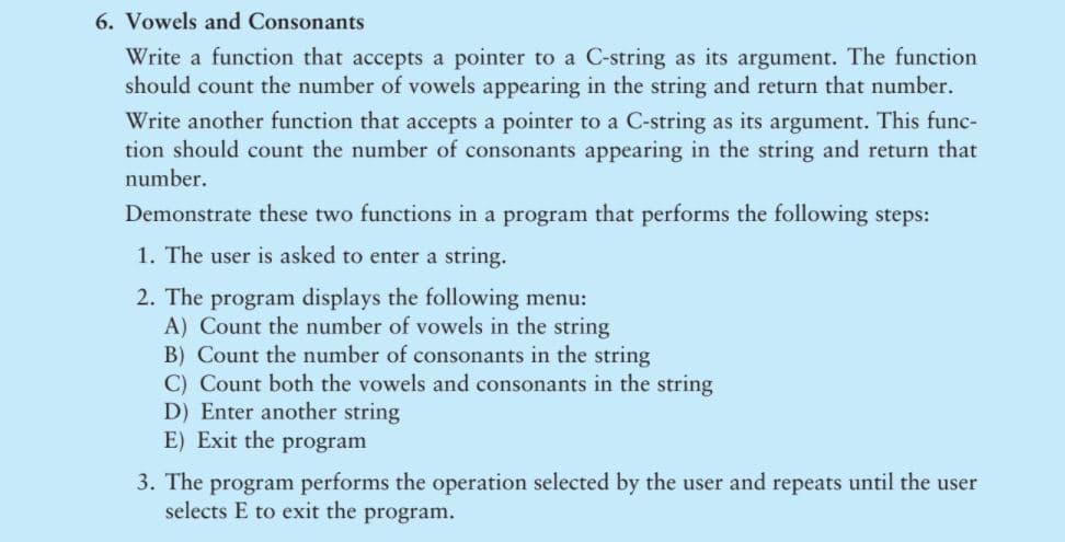 6. Vowels and Consonants
Write a function that accepts a pointer to a C-string as its argument. The function
should count the number of vowels appearing in the string and return that number.
Write another function that accepts a pointer to a C-string as its argument. This func-
tion should count the number of consonants appearing in the string and return that
number.
Demonstrate these two functions in a program that performs the following steps:
1. The user is asked to enter a string.
2. The program displays the following menu:
A) Count the number of vowels in the string
B) Count the number of consonants in the string
C) Count both the vowels and consonants in the string
D) Enter another string
E) Exit the program
3. The program performs the operation selected by the user and repeats until the user
selects E to exit the program.

