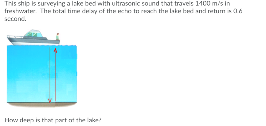 This ship is surveying a lake bed with ultrasonic sound that travels 1400 m/s in
freshwater. The total time delay of the echo to reach the lake bed and return is 0.6
second.
How deep is that part of the lake?
