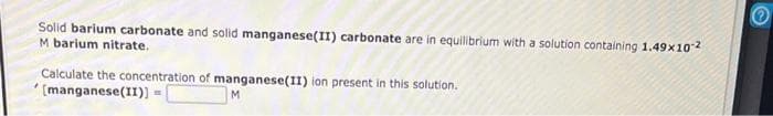 Solid barium carbonate and solid manganese(II) carbonate are in equilibrium with a solution containing 1.49x10-²
M barium nitrate.
Calculate the concentration of manganese(II) ion present in this solution.
[manganese(II)] =
M