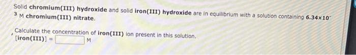 Solid chromium(III) hydroxide and solid iron(III) hydroxide are in equilibrium with a solution containing 6.34x10
3 M chromium(III) nitrate.
Calculate the concentration of iron(III) ion present in this solution.
[iron(III)] =
M