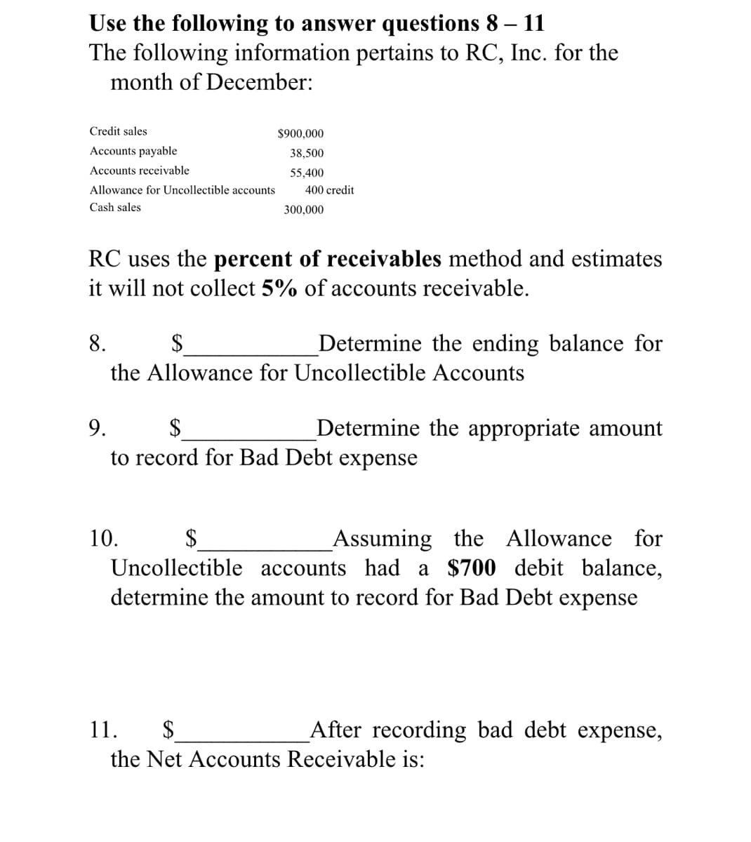 Use the following to answer questions 8
The following information pertains to RC, Inc. for the
month of December:
11
-
Credit sales
$900,000
Accounts payable
38,500
Accounts receivable
55,400
Allowance for Uncollectible accounts
400 credit
Cash sales
300,000
RC uses the percent of receivables method and estimates
it will not collect 5% of accounts receivable.
8.
$
Determine the ending balance for
the Allowance for Uncollectible Accounts
9.
Determine the appropriate amount
to record for Bad Debt expense
_Assuming the Allowance for
Uncollectible accounts had a $700 debit balance,
determine the amount to record for Bad Debt expense
10.
$
11.
$
After recording bad debt expense,
the Net Accounts Receivable is:
